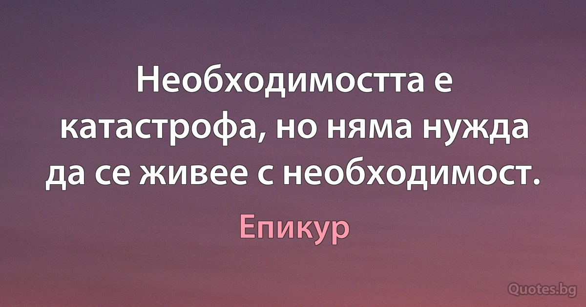 Необходимостта е катастрофа, но няма нужда да се живее с необходимост. (Епикур)