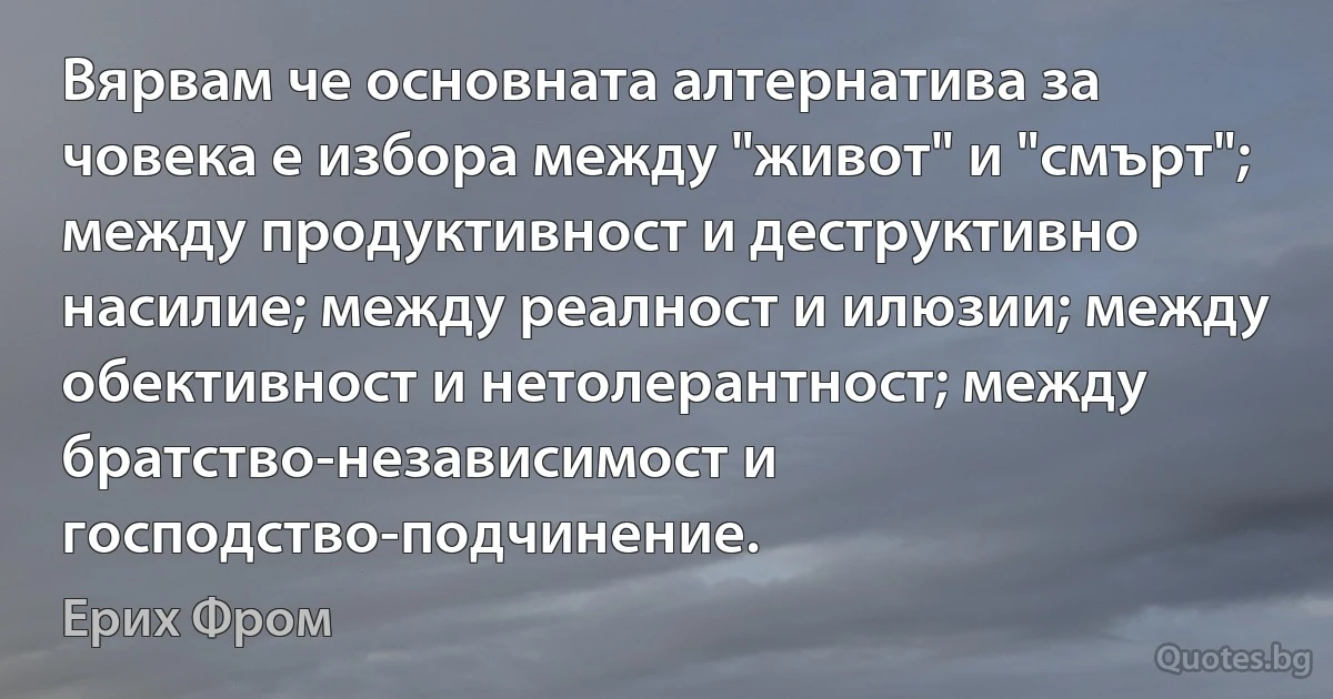 Вярвам че основната алтернатива за човека е избора между "живот" и "смърт"; между продуктивност и деструктивно насилие; между реалност и илюзии; между обективност и нетолерантност; между братство-независимост и господство-подчинение. (Ерих Фром)