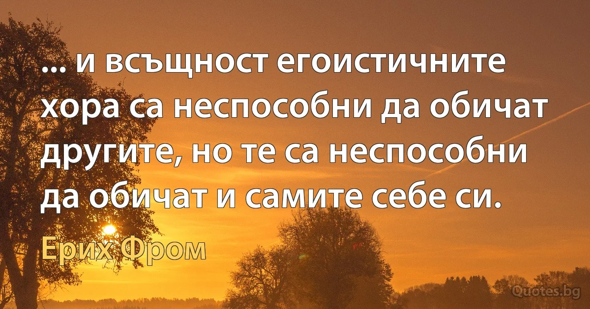 ... и всъщност егоистичните хора са неспособни да обичат другите, но те са неспособни да обичат и самите себе си. (Ерих Фром)