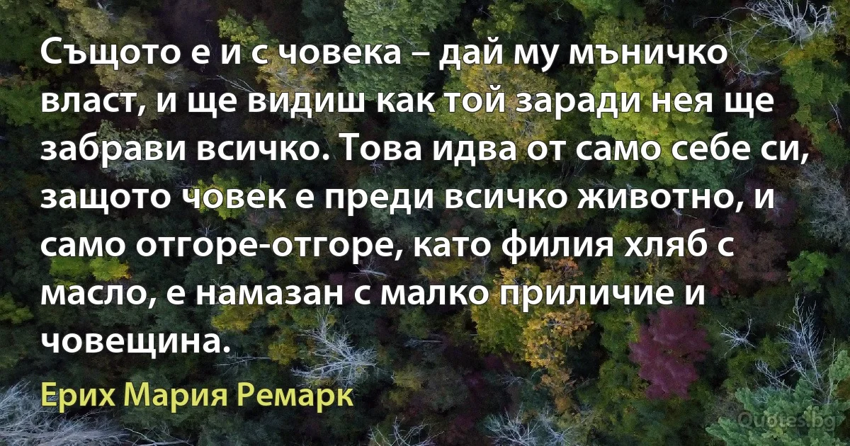 Същото е и с човека – дай му мъничко власт, и ще видиш как той заради нея ще забрави всичко. Това идва от само себе си, защото човек е преди всичко животно, и само отгоре-отгоре, като филия хляб с масло, е намазан с малко приличие и човещина. (Ерих Мария Ремарк)