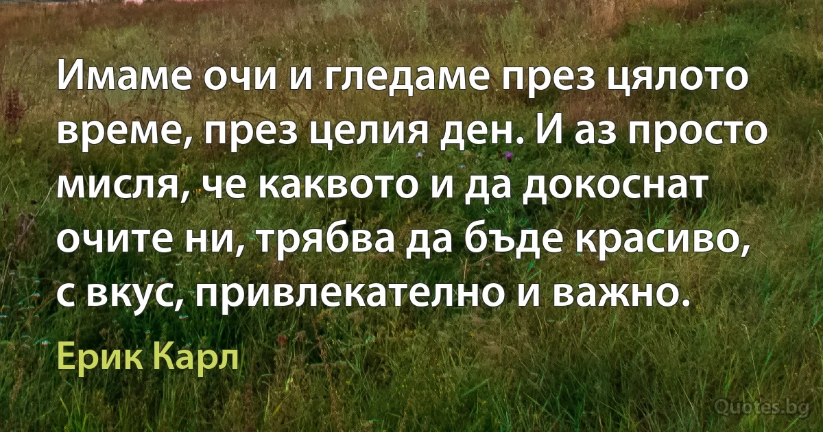 Имаме очи и гледаме през цялото време, през целия ден. И аз просто мисля, че каквото и да докоснат очите ни, трябва да бъде красиво, с вкус, привлекателно и важно. (Ерик Карл)