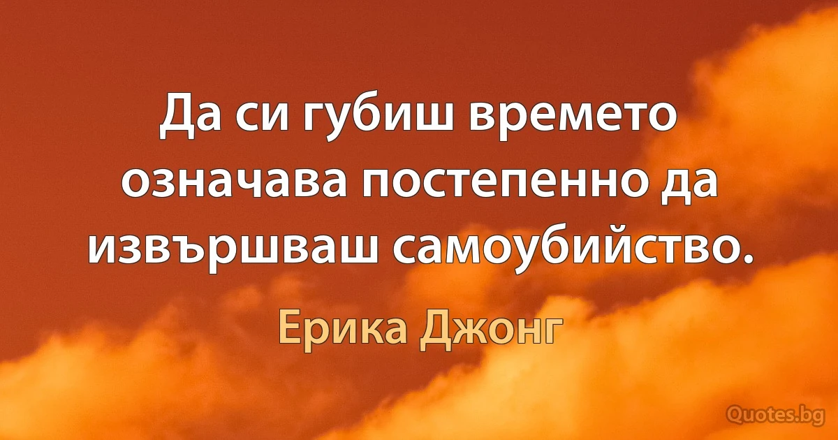 Да си губиш времето означава постепенно да извършваш самоубийство. (Ерика Джонг)