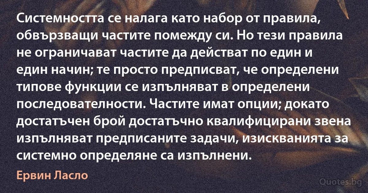 Системността се налага като набор от правила, обвързващи частите помежду си. Но тези правила не ограничават частите да действат по един и един начин; те просто предписват, че определени типове функции се изпълняват в определени последователности. Частите имат опции; докато достатъчен брой достатъчно квалифицирани звена изпълняват предписаните задачи, изискванията за системно определяне са изпълнени. (Ервин Ласло)