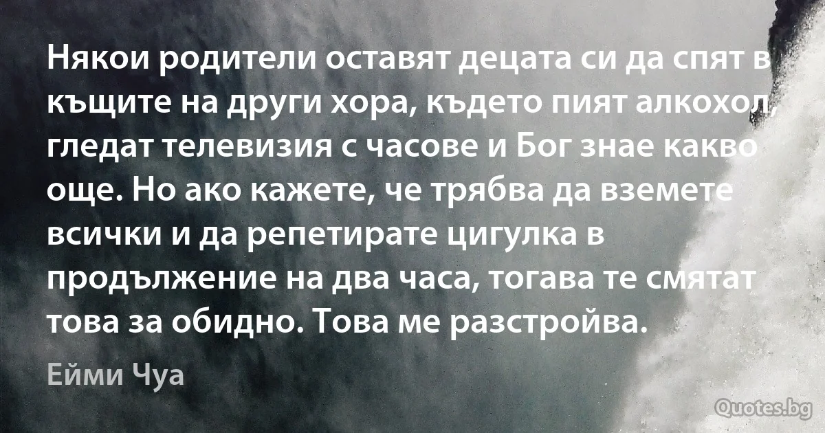 Някои родители оставят децата си да спят в къщите на други хора, където пият алкохол, гледат телевизия с часове и Бог знае какво още. Но ако кажете, че трябва да вземете всички и да репетирате цигулка в продължение на два часа, тогава те смятат това за обидно. Това ме разстройва. (Ейми Чуа)