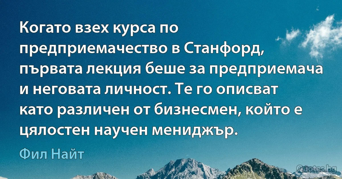 Когато взех курса по предприемачество в Станфорд, първата лекция беше за предприемача и неговата личност. Те го описват като различен от бизнесмен, който е цялостен научен мениджър. (Фил Найт)