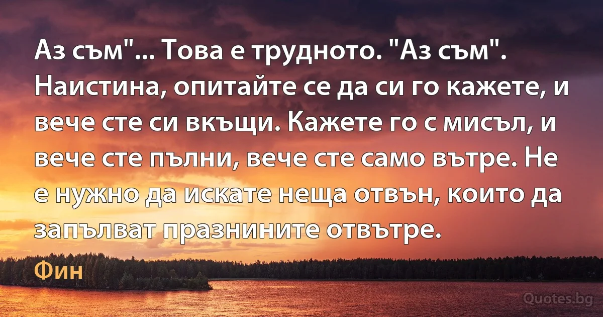 Аз съм"... Това е трудното. "Аз съм". Наистина, опитайте се да си го кажете, и вече сте си вкъщи. Кажете го с мисъл, и вече сте пълни, вече сте само вътре. Не е нужно да искате неща отвън, които да запълват празнините отвътре. (Фин)