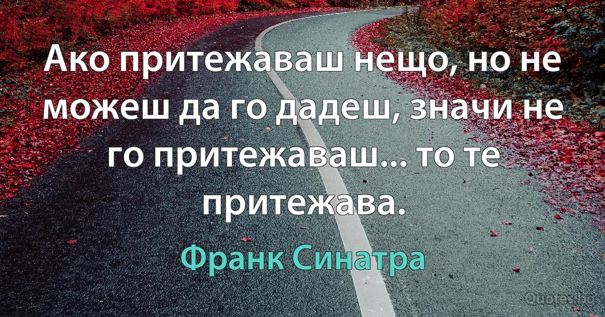 Ако притежаваш нещо, но не можеш да го дадеш, значи не го притежаваш... то те притежава. (Франк Синатра)