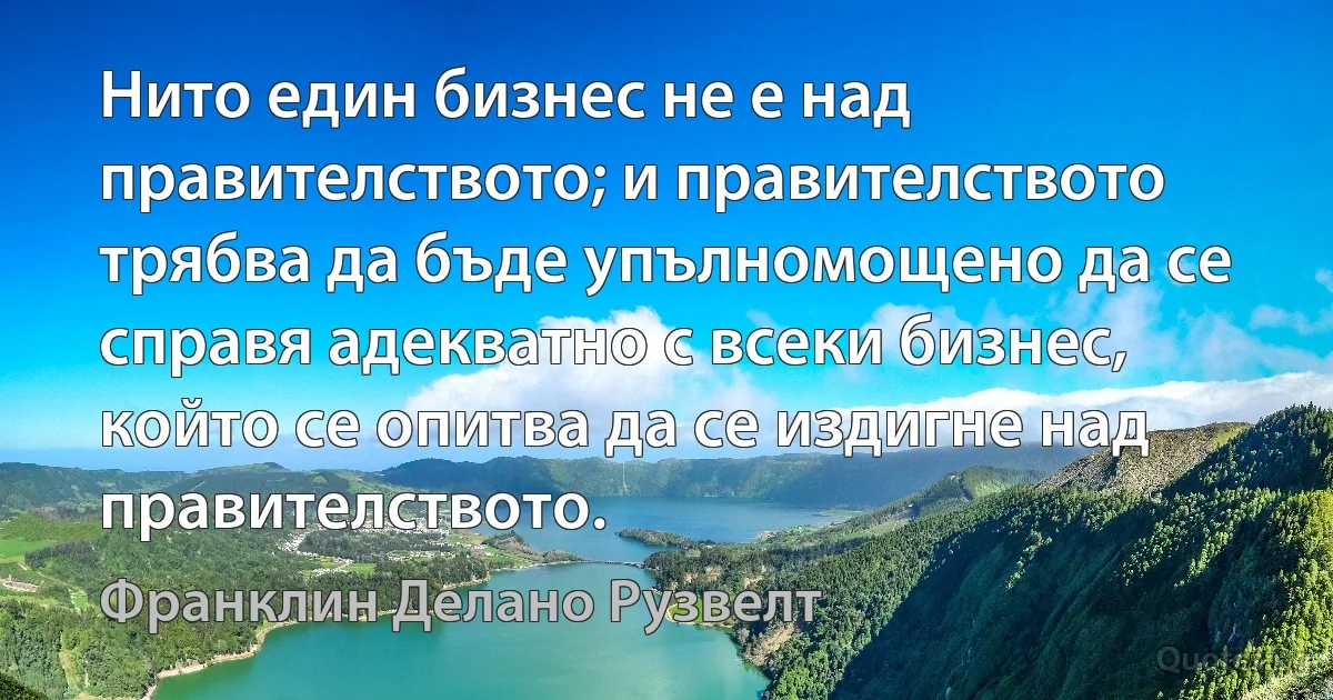 Нито един бизнес не е над правителството; и правителството трябва да бъде упълномощено да се справя адекватно с всеки бизнес, който се опитва да се издигне над правителството. (Франклин Делано Рузвелт)