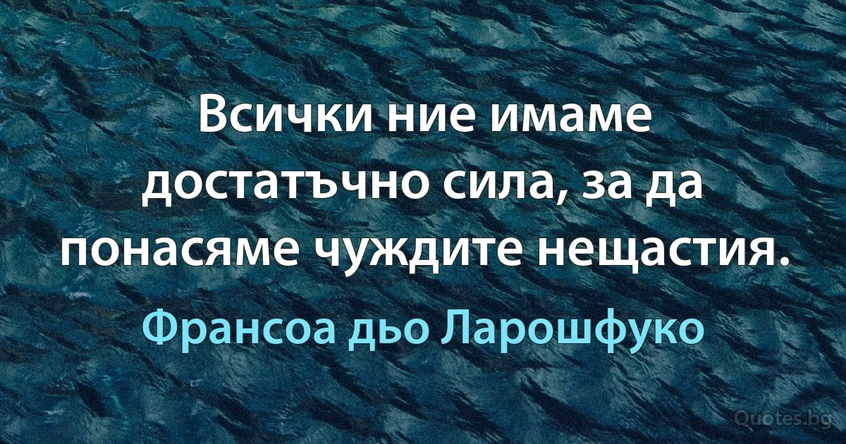 Всички ние имаме достатъчно сила, за да понасяме чуждите нещастия. (Франсоа дьо Ларошфуко)