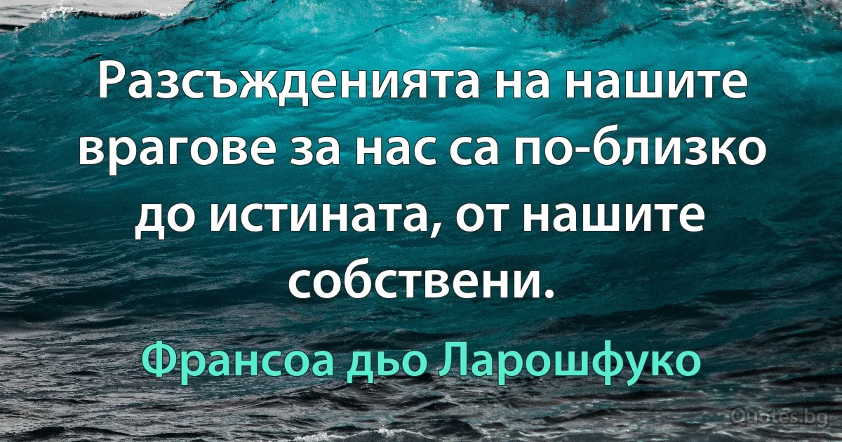 Разсъжденията на нашите врагове за нас са по-близко до истината, от нашите собствени. (Франсоа дьо Ларошфуко)