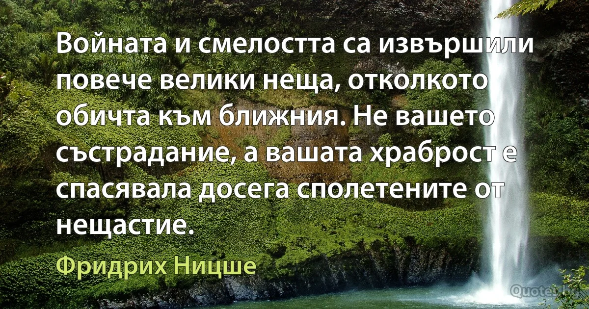 Войната и смелостта са извършили повече велики неща, отколкото обичта към ближния. Не вашето състрадание, а вашата храброст е спасявала досега сполетените от нещастие. (Фридрих Ницше)