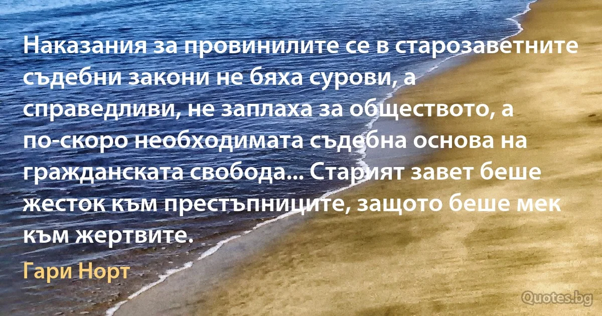 Наказания за провинилите се в старозаветните съдебни закони не бяха сурови, а справедливи, не заплаха за обществото, а по-скоро необходимата съдебна основа на гражданската свобода... Старият завет беше жесток към престъпниците, защото беше мек към жертвите. (Гари Норт)