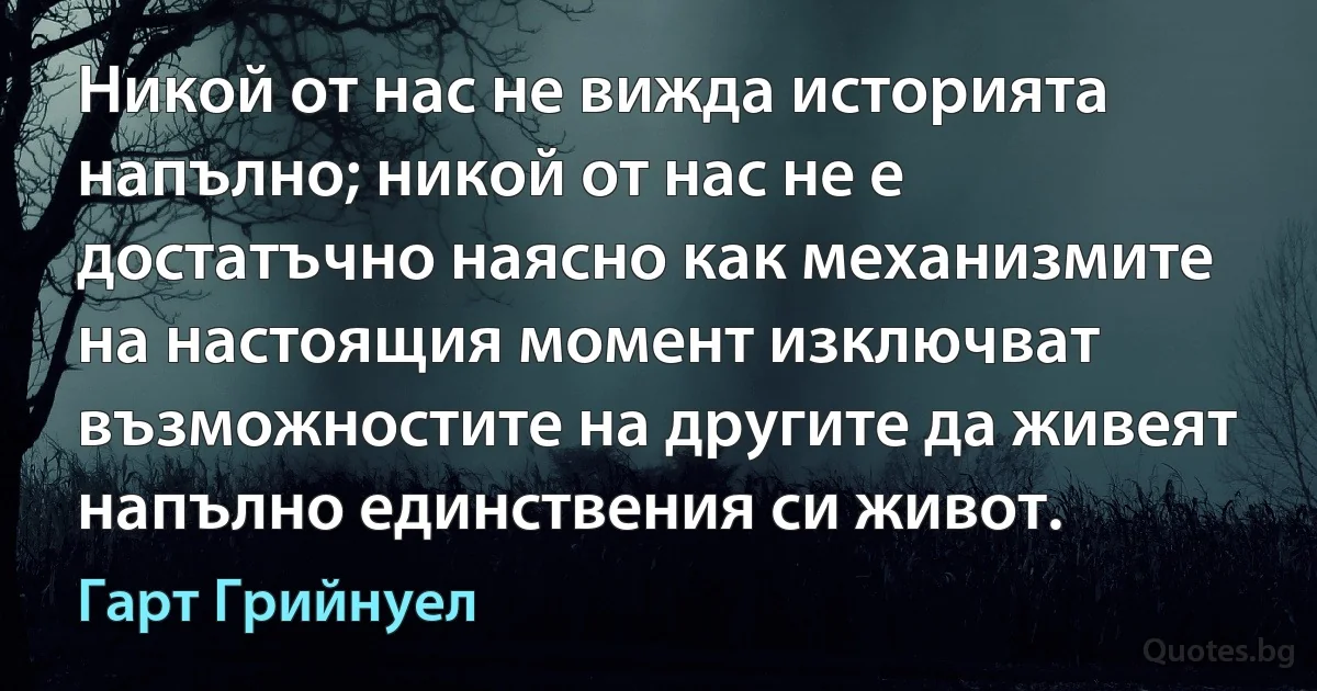 Никой от нас не вижда историята напълно; никой от нас не е достатъчно наясно как механизмите на настоящия момент изключват възможностите на другите да живеят напълно единствения си живот. (Гарт Грийнуел)