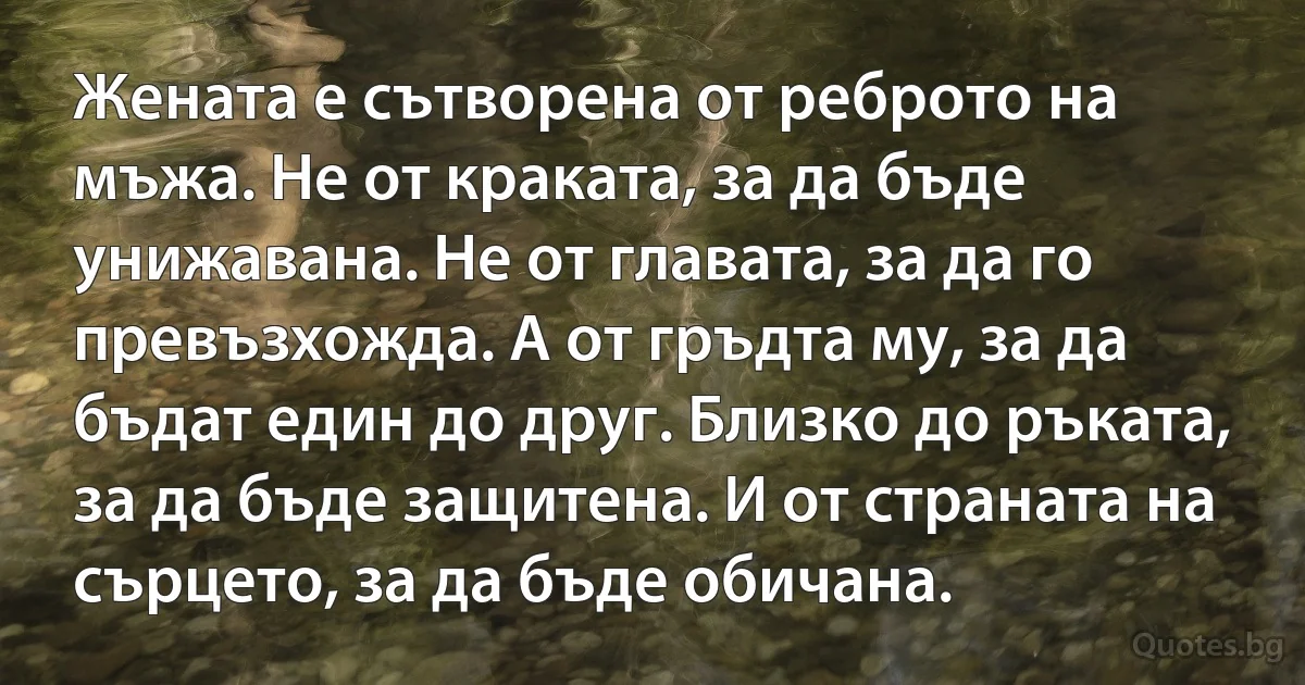 Жената е сътворена от реброто на мъжа. Не от краката, за да бъде унижавана. Не от главата, за да го превъзхожда. А от гръдта му, за да бъдат един до друг. Близко до ръката, за да бъде защитена. И от страната на сърцето, за да бъде обичана. (INZ BG)