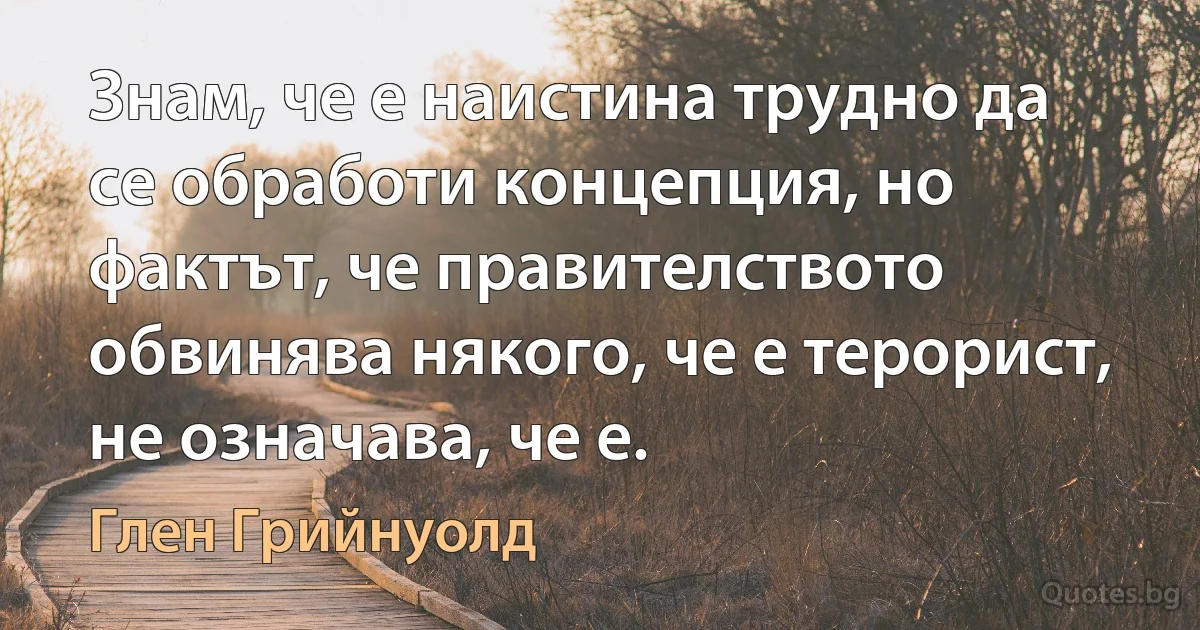 Знам, че е наистина трудно да се обработи концепция, но фактът, че правителството обвинява някого, че е терорист, не означава, че е. (Глен Грийнуолд)