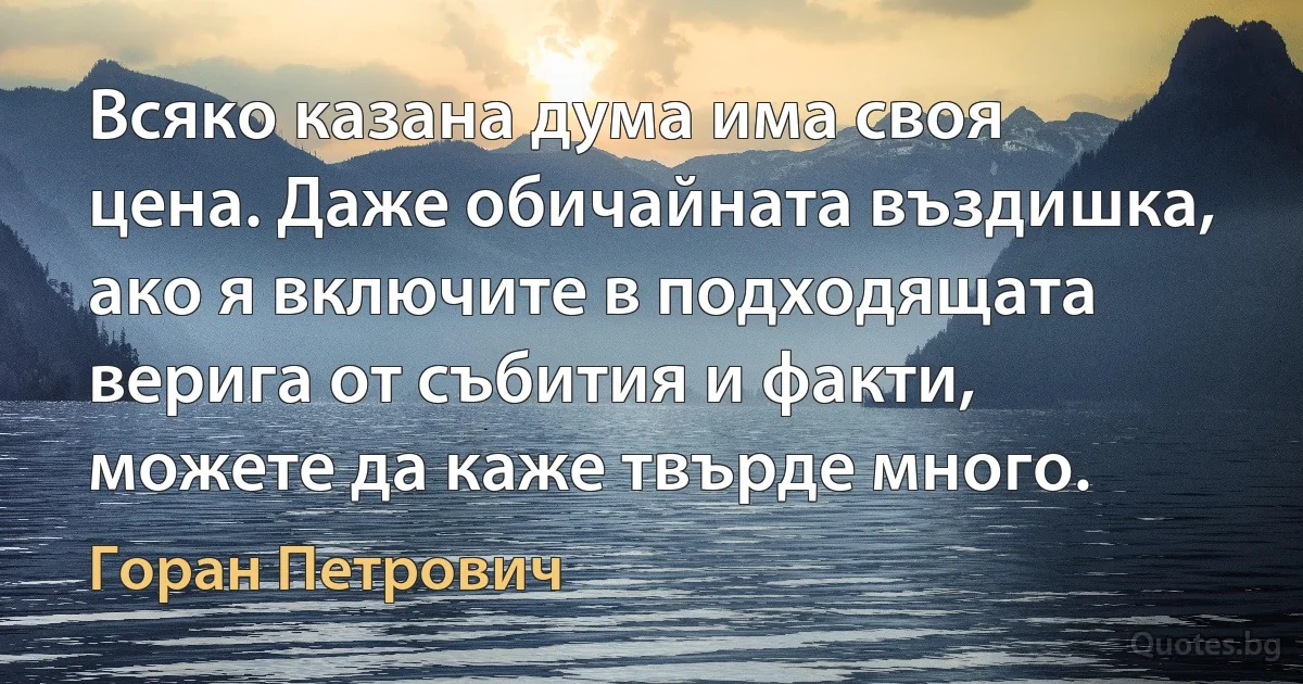 Всяко казана дума има своя цена. Даже обичайната въздишка, ако я включите в подходящата верига от събития и факти, можете да каже твърде много. (Горан Петрович)