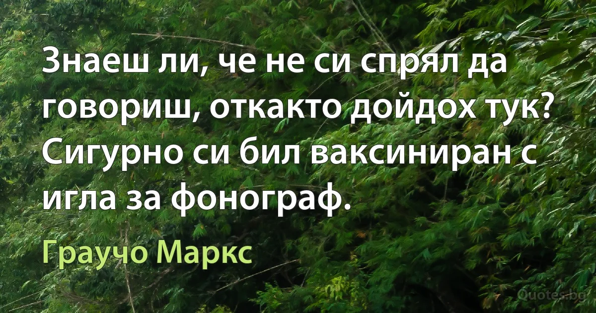 Знаеш ли, че не си спрял да говориш, откакто дойдох тук? Сигурно си бил ваксиниран с игла за фонограф. (Граучо Маркс)