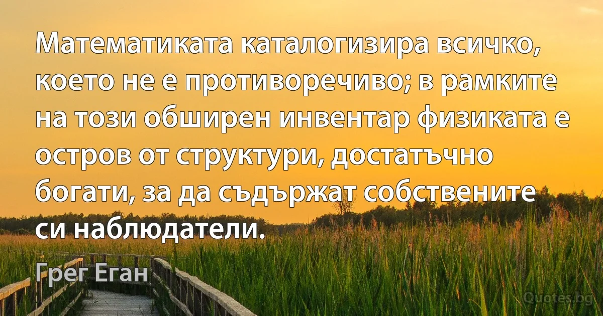 Математиката каталогизира всичко, което не е противоречиво; в рамките на този обширен инвентар физиката е остров от структури, достатъчно богати, за да съдържат собствените си наблюдатели. (Грег Еган)