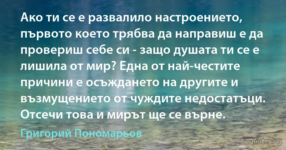 Ако ти се е развалило настроението, първото което трябва да направиш е да провериш себе си - защо душата ти се е лишила от мир? Една от най-честите причини е осъждането на другите и възмущението от чуждите недостатъци. Отсечи това и мирът ще се върне. (Григорий Пономарьов)