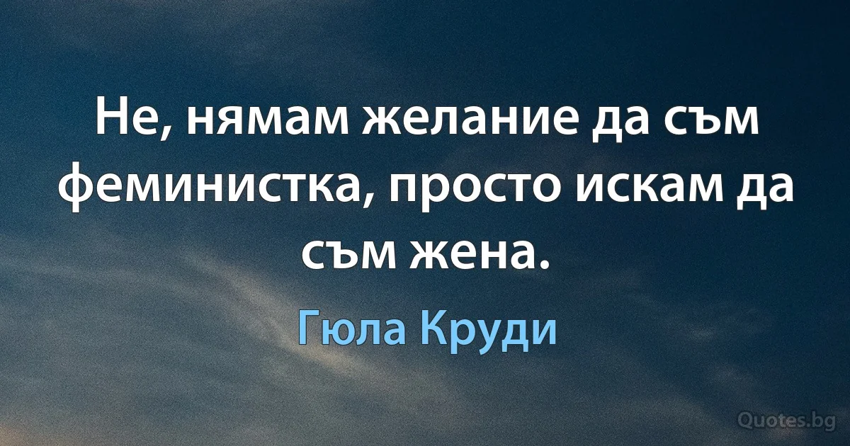 Не, нямам желание да съм феминистка, просто искам да съм жена. (Гюла Круди)