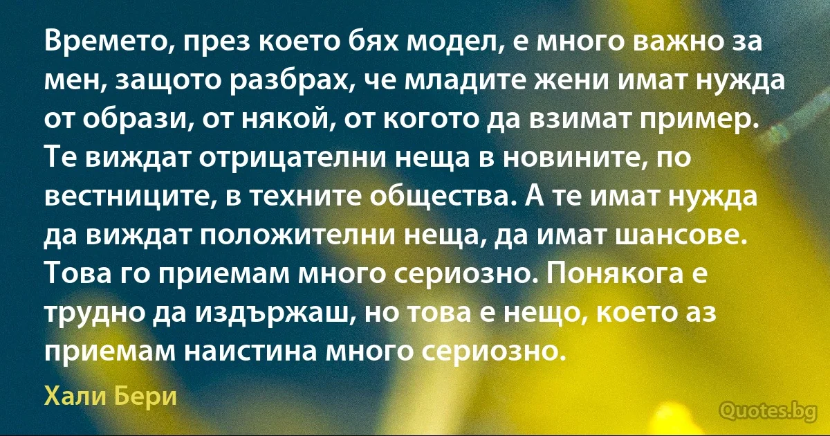 Времето, през което бях модел, е много важно за мен, защото разбрах, че младите жени имат нужда от образи, от някой, от когото да взимат пример. Те виждат отрицателни неща в новините, по вестниците, в техните общества. А те имат нужда да виждат положителни неща, да имат шансове. Това го приемам много сериозно. Понякога е трудно да издържаш, но това е нещо, което аз приемам наистина много сериозно. (Хали Бери)