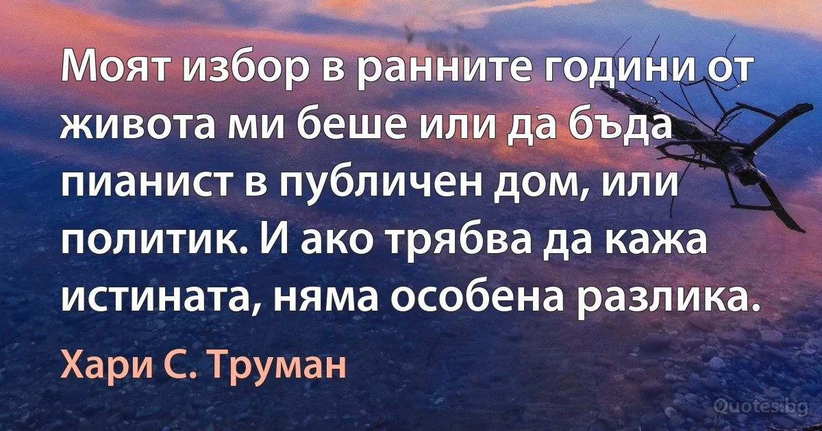 Моят избор в ранните години от живота ми беше или да бъда пианист в публичен дом, или политик. И ако трябва да кажа истината, няма особена разлика. (Хари С. Труман)