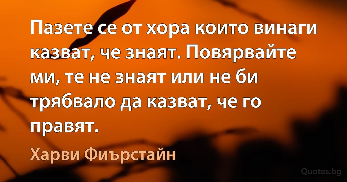 Пазете се от хора които винаги казват, че знаят. Повярвайте ми, те не знаят или не би трябвало да казват, че го правят. (Харви Фиърстайн)