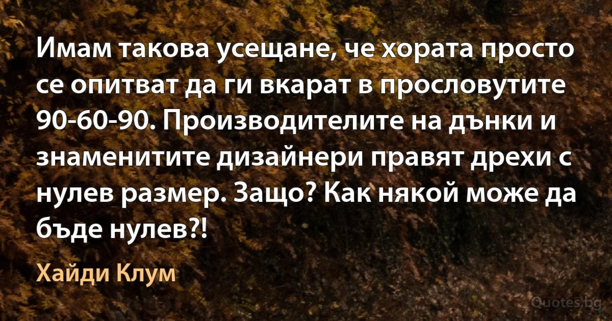 Имам такова усещане, че хората просто се опитват да ги вкарат в прословутите 90-60-90. Производителите на дънки и знаменитите дизайнери правят дрехи с нулев размер. Защо? Как някой може да бъде нулев?! (Хайди Клум)