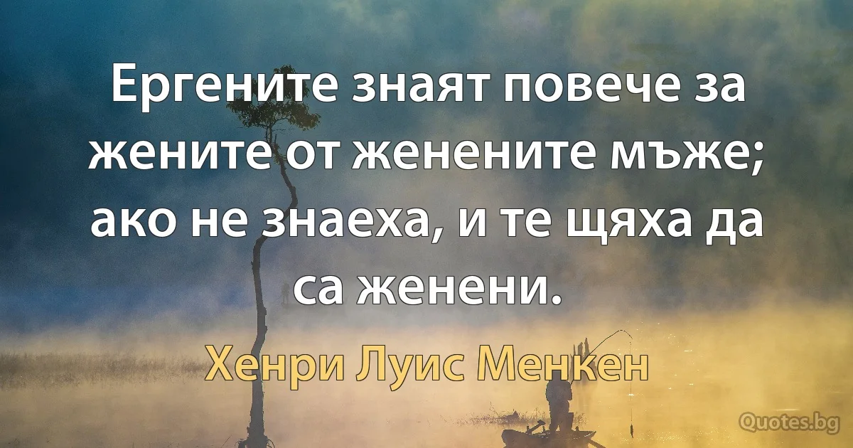 Ергените знаят повече за жените от женените мъже; ако не знаеха, и те щяха да са женени. (Хенри Луис Менкен)