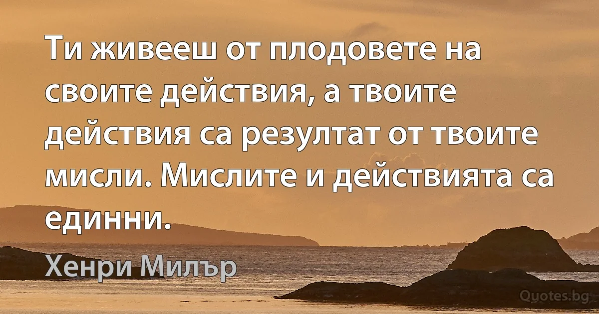 Ти живееш от плодовете на своите действия, а твоите действия са резултат от твоите мисли. Мислите и действията са единни. (Хенри Милър)