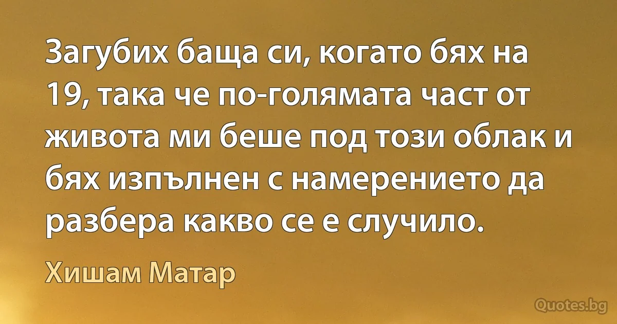 Загубих баща си, когато бях на 19, така че по-голямата част от живота ми беше под този облак и бях изпълнен с намерението да разбера какво се е случило. (Хишам Матар)