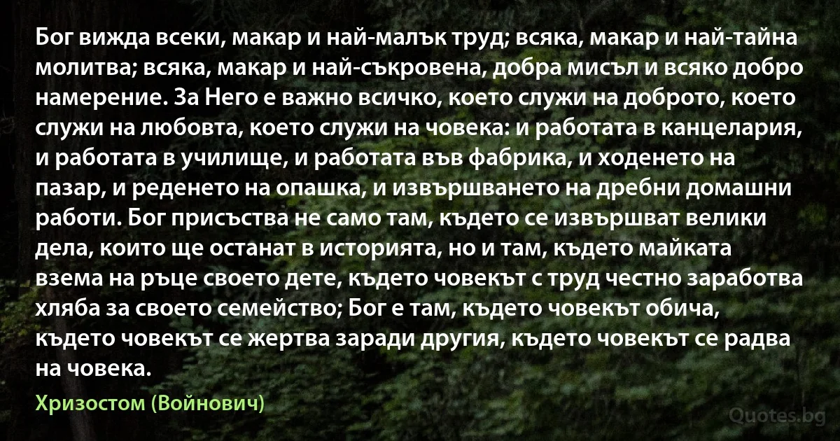 Бог вижда всеки, макар и най-малък труд; всяка, макар и най-тайна молитва; всяка, макар и най-съкровена, добра мисъл и всяко добро намерение. За Него е важно всичко, което служи на доброто, което служи на любовта, което служи на човека: и работата в канцелария, и работата в училище, и работата във фабрика, и ходенето на пазар, и реденето на опашка, и извършването на дребни домашни работи. Бог присъства не само там, където се извършват велики дела, които ще останат в историята, но и там, където майката взема на ръце своето дете, където човекът с труд честно заработва хляба за своето семейство; Бог е там, където човекът обича, където човекът се жертва заради другия, където човекът се радва на човека. (Хризостом (Войнович))