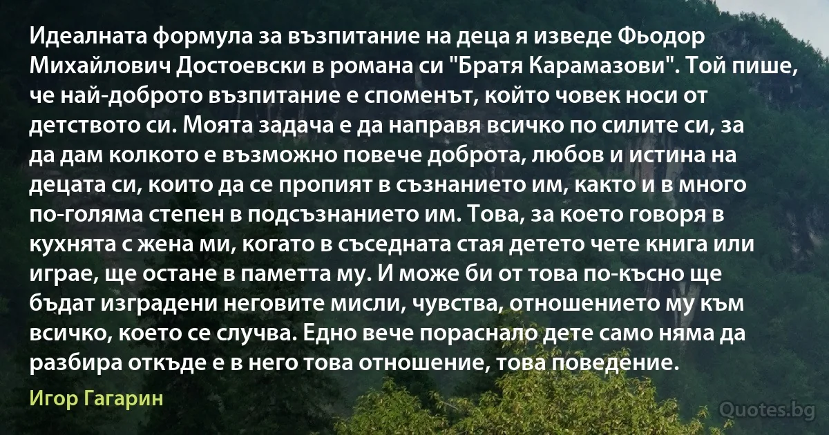 Идеалната формула за възпитание на деца я изведе Фьодор Михайлович Достоевски в романа си "Братя Карамазови". Той пише, че най-доброто възпитание е споменът, който човек носи от детството си. Моята задача е да направя всичко по силите си, за да дам колкото е възможно повече доброта, любов и истина на децата си, които да се пропият в съзнанието им, както и в много по-голяма степен в подсъзнанието им. Това, за което говоря в кухнята с жена ми, когато в съседната стая детето чете книга или играе, ще остане в паметта му. И може би от това по-късно ще бъдат изградени неговите мисли, чувства, отношението му към всичко, което се случва. Едно вече пораснало дете само няма да разбира откъде е в него това отношение, това поведение. (Игор Гагарин)