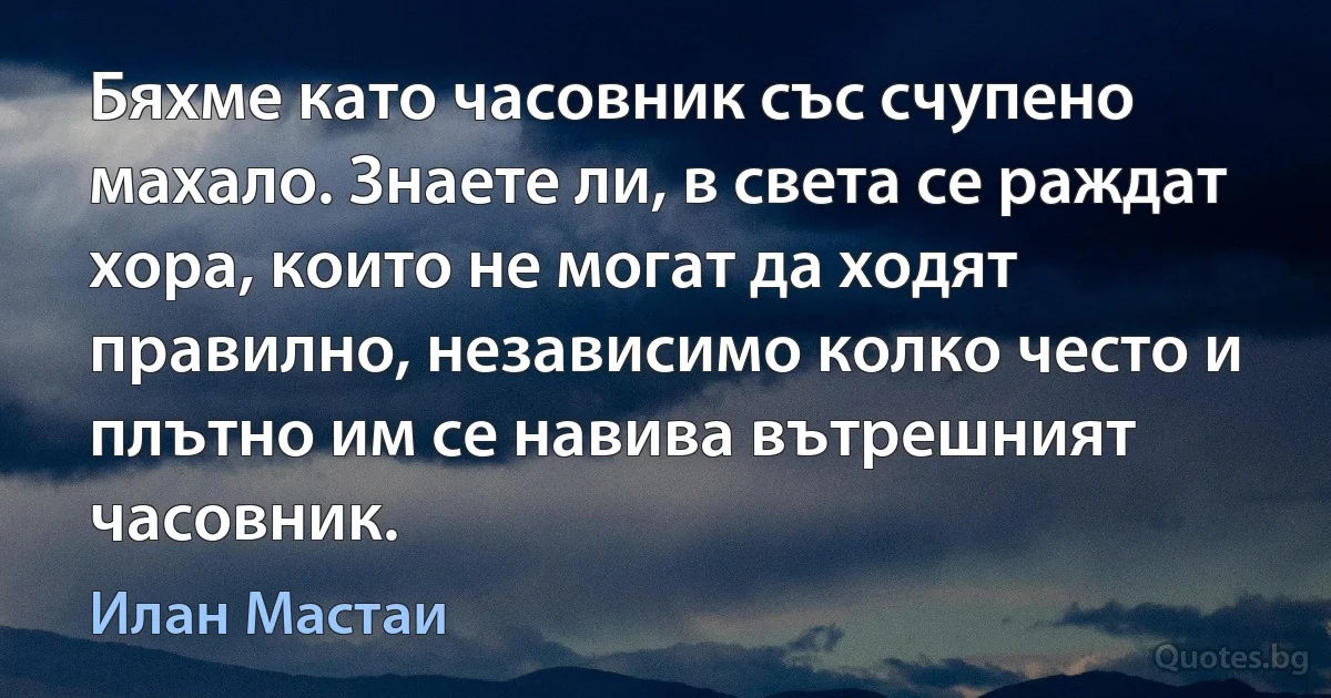 Бяхме като часовник със счупено махало. Знаете ли, в света се раждат хора, които не могат да ходят правилно, независимо колко често и плътно им се навива вътрешният часовник. (Илан Мастаи)