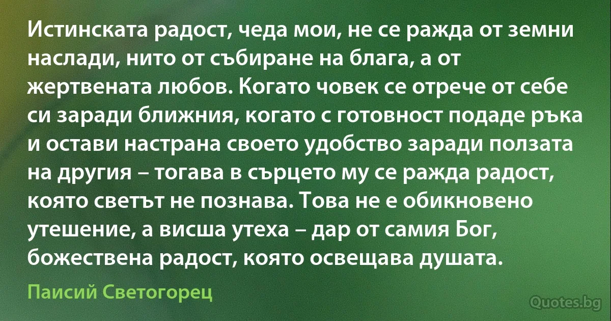 Истинската радост, чеда мои, не се ражда от земни наслади, нито от събиране на блага, а от жертвената любов. Когато човек се отрече от себе си заради ближния, когато с готовност подаде ръка и остави настрана своето удобство заради ползата на другия – тогава в сърцето му се ражда радост, която светът не познава. Това не е обикновено утешение, а висша утеха – дар от самия Бог, божествена радост, която освещава душата. (Паисий Светогорец)