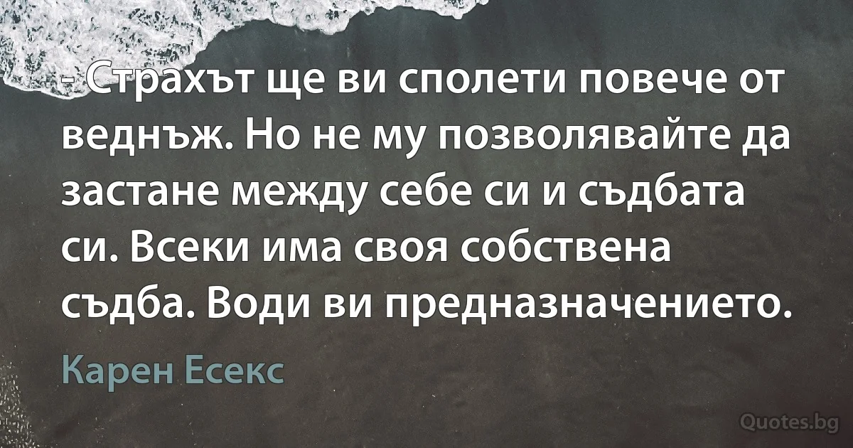 - Страхът ще ви сполети повече от веднъж. Но не му позволявайте да застане между себе си и съдбата си. Всеки има своя собствена съдба. Води ви предназначението. (Карен Есекс)