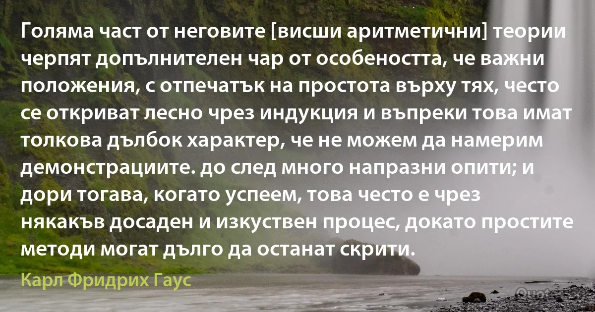 Голяма част от неговите [висши аритметични] теории черпят допълнителен чар от особеността, че важни положения, с отпечатък на простота върху тях, често се откриват лесно чрез индукция и въпреки това имат толкова дълбок характер, че не можем да намерим демонстрациите. до след много напразни опити; и дори тогава, когато успеем, това често е чрез някакъв досаден и изкуствен процес, докато простите методи могат дълго да останат скрити. (Карл Фридрих Гаус)