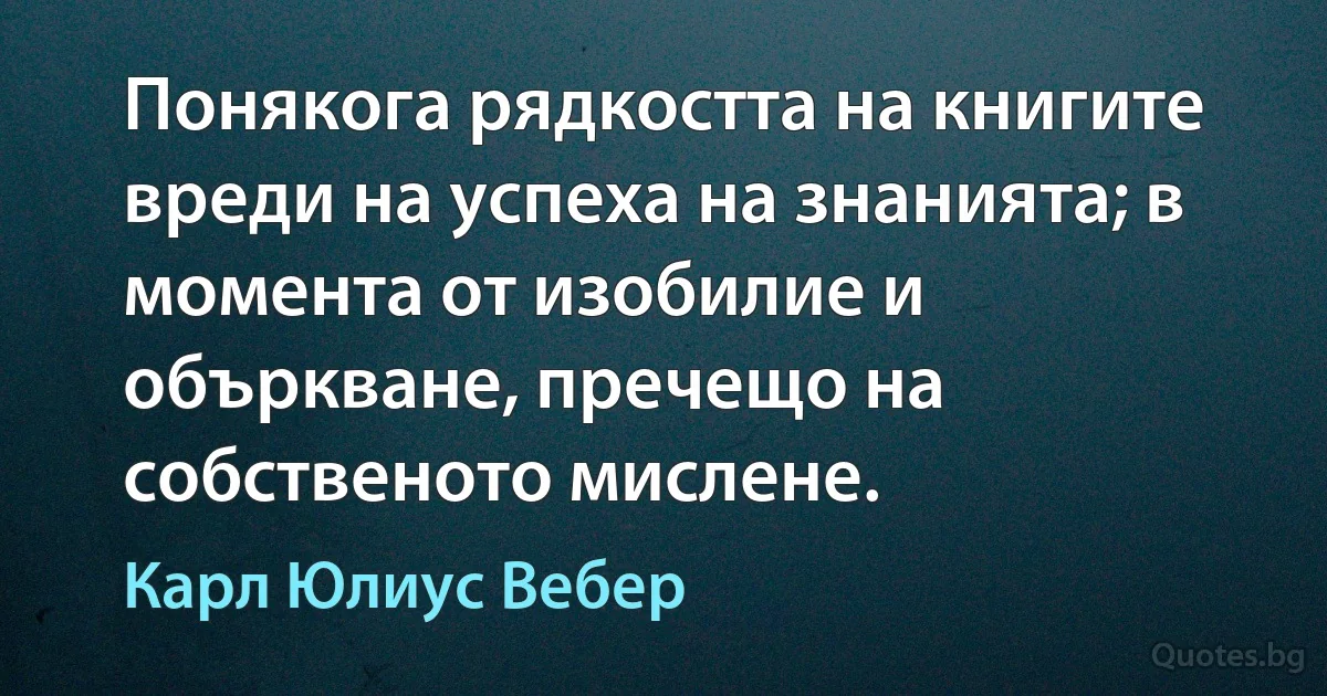 Понякога рядкостта на книгите вреди на успеха на знанията; в момента от изобилие и объркване, пречещо на собственото мислене. (Карл Юлиус Вебер)