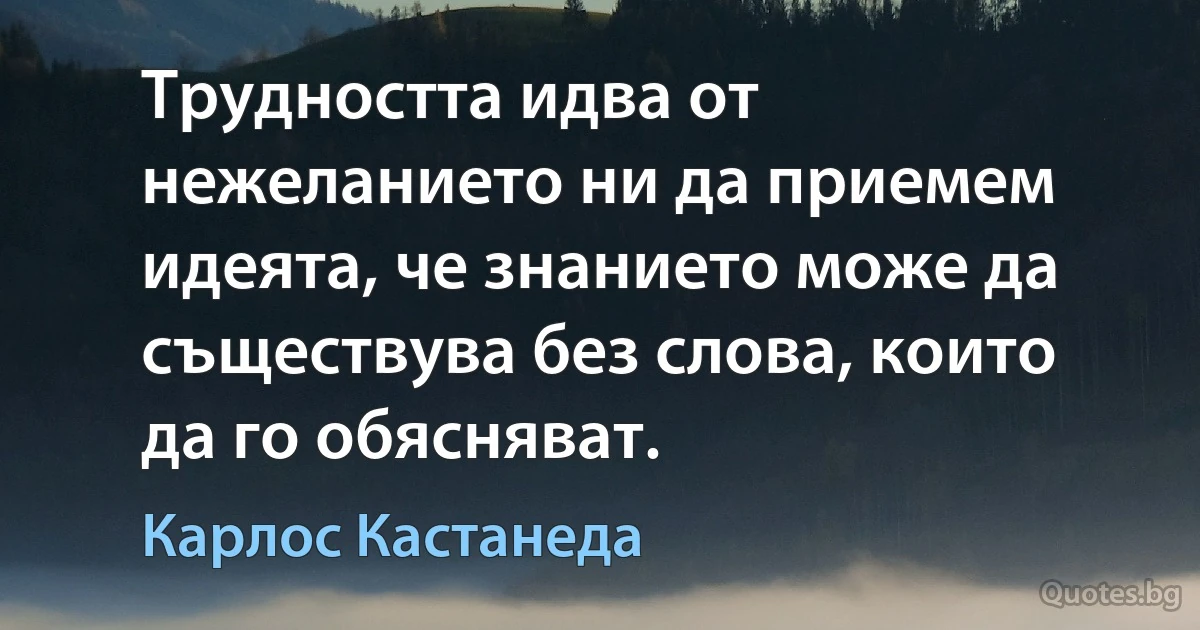 Трудността идва от нежеланието ни да приемем идеята, че знанието може да съществува без слова, които да го обясняват. (Карлос Кастанеда)