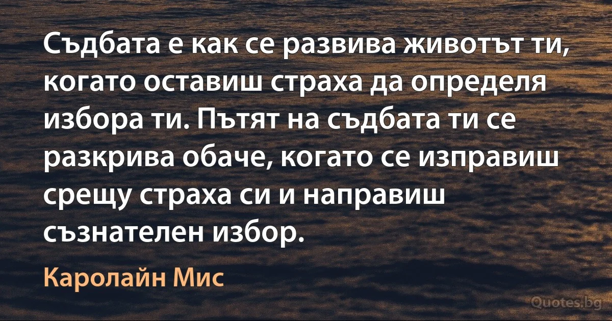 Съдбата е как се развива животът ти, когато оставиш страха да определя избора ти. Пътят на съдбата ти се разкрива обаче, когато се изправиш срещу страха си и направиш съзнателен избор. (Каролайн Мис)