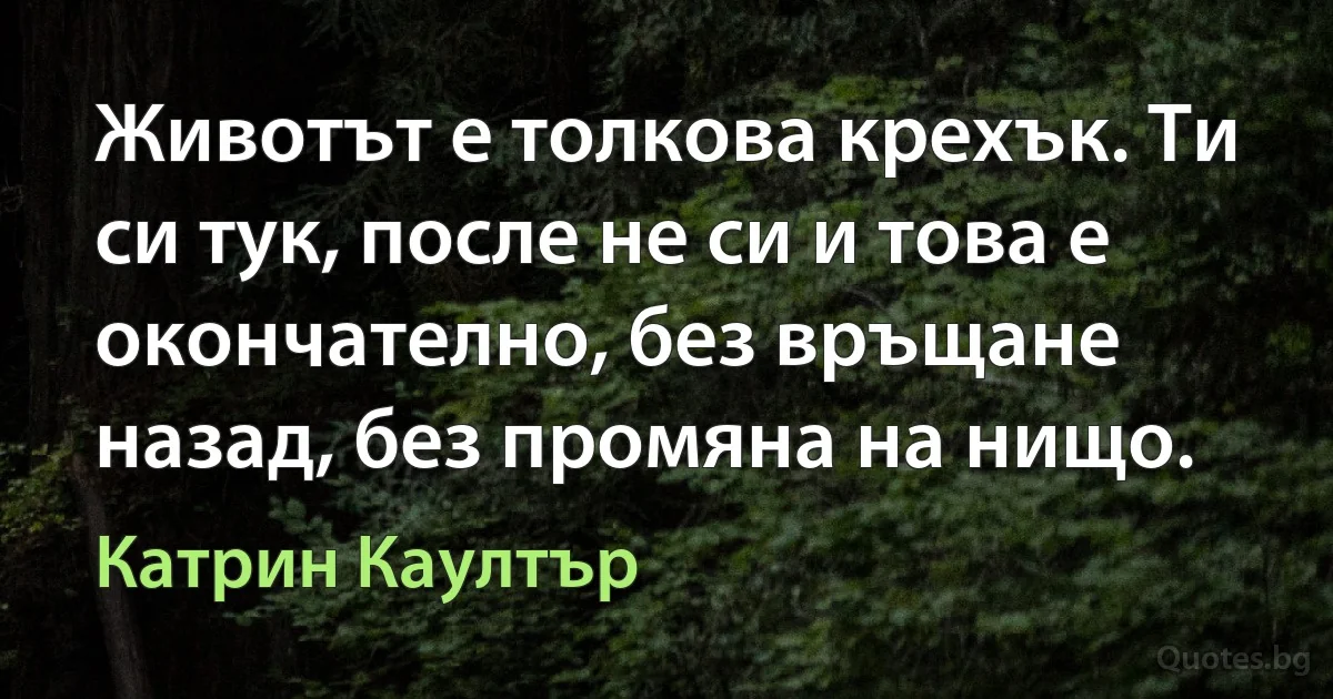 Животът е толкова крехък. Ти си тук, после не си и това е окончателно, без връщане назад, без промяна на нищо. (Катрин Каултър)