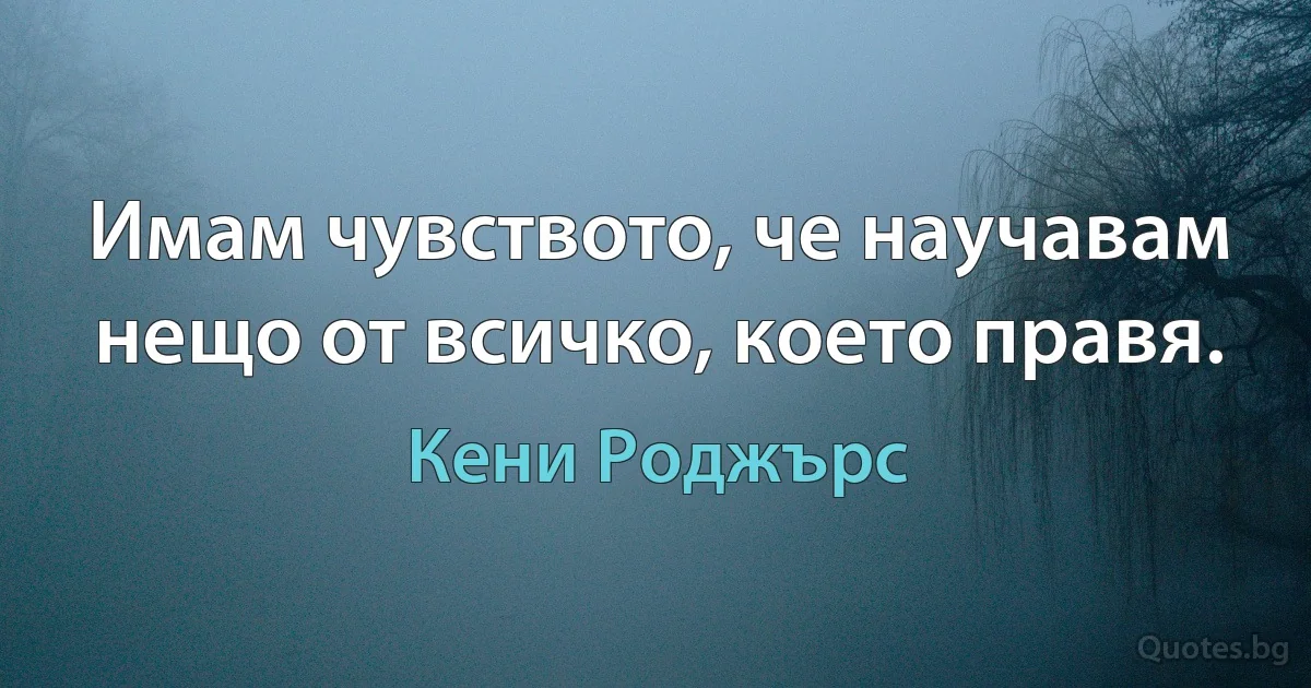 Имам чувството, че научавам нещо от всичко, което правя. (Кени Роджърс)