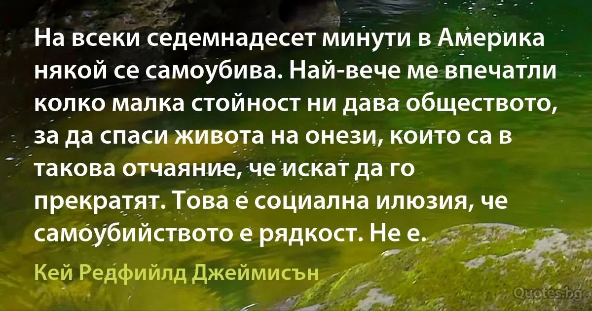 На всеки седемнадесет минути в Америка някой се самоубива. Най-вече ме впечатли колко малка стойност ни дава обществото, за да спаси живота на онези, които са в такова отчаяние, че искат да го прекратят. Това е социална илюзия, че самоубийството е рядкост. Не е. (Кей Редфийлд Джеймисън)