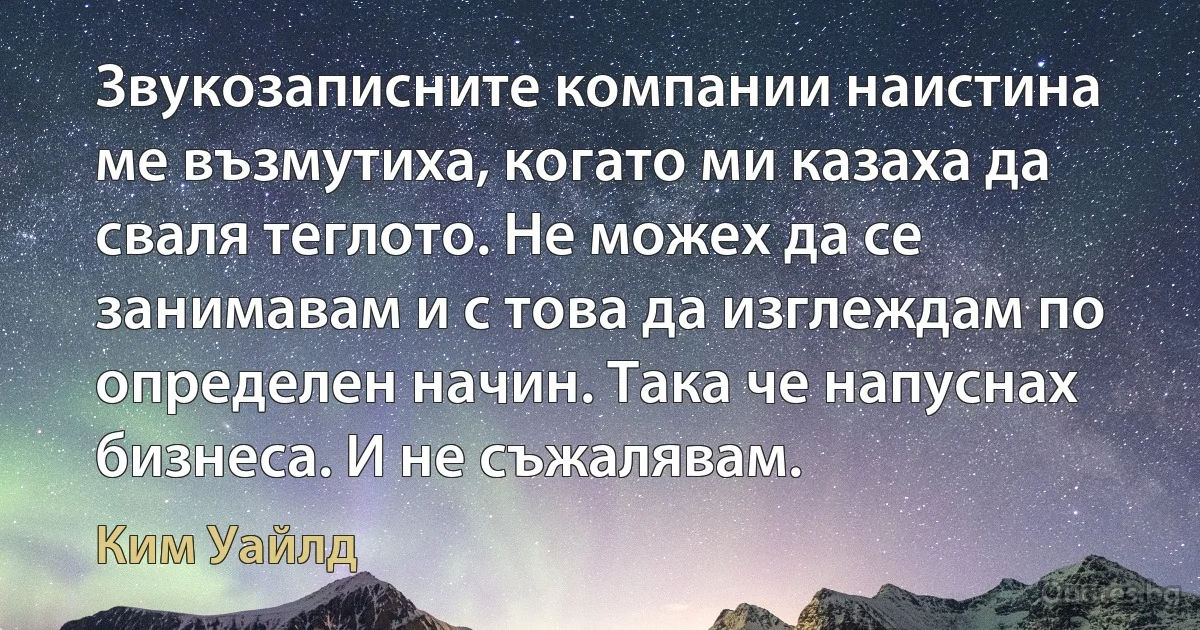 Звукозаписните компании наистина ме възмутиха, когато ми казаха да сваля теглото. Не можех да се занимавам и с това да изглеждам по определен начин. Така че напуснах бизнеса. И не съжалявам. (Ким Уайлд)