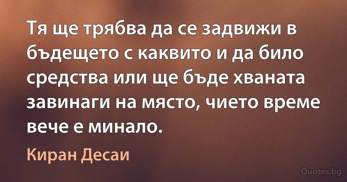 Тя ще трябва да се задвижи в бъдещето с каквито и да било средства или ще бъде хваната завинаги на място, чието време вече е минало. (Киран Десаи)