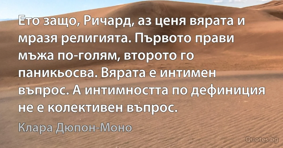 Ето защо, Ричард, аз ценя вярата и мразя религията. Първото прави мъжа по-голям, второто го паникьосва. Вярата е интимен въпрос. А интимността по дефиниция не е колективен въпрос. (Клара Дюпон-Моно)