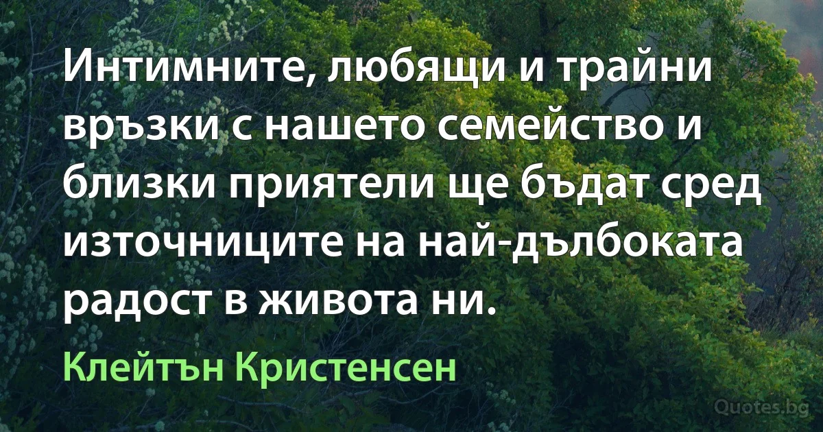 Интимните, любящи и трайни връзки с нашето семейство и близки приятели ще бъдат сред източниците на най-дълбоката радост в живота ни. (Клейтън Кристенсен)