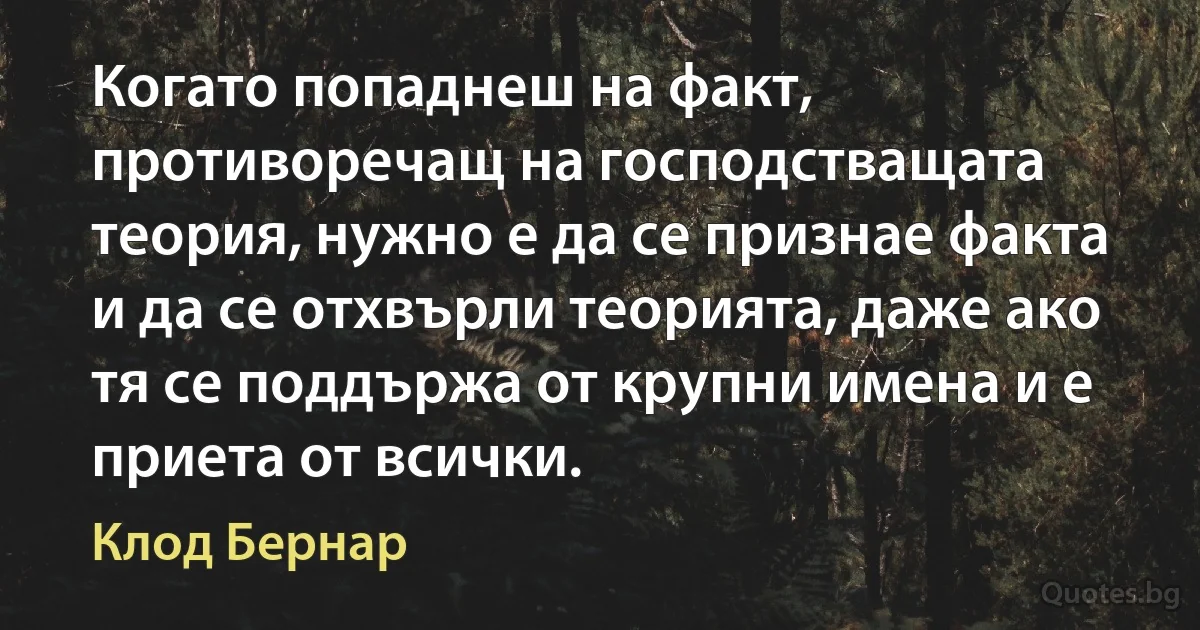 Когато попаднеш на факт, противоречащ на господстващата теория, нужно е да се признае факта и да се отхвърли теорията, даже ако тя се поддържа от крупни имена и е приета от всички. (Клод Бернар)