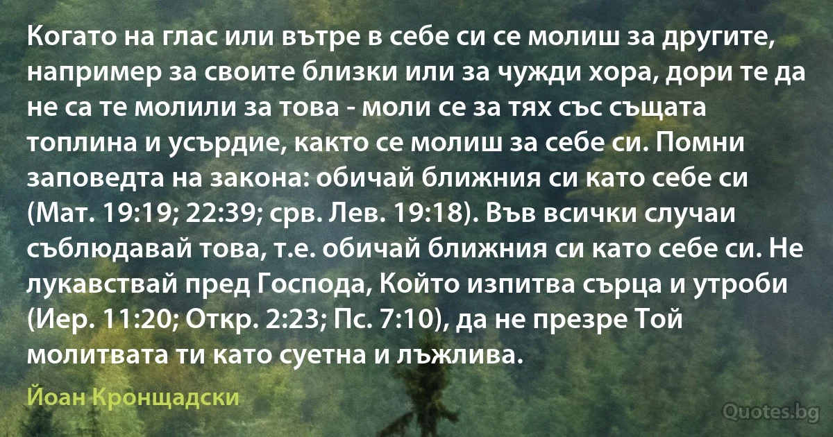 Когато на глас или вътре в себе си се молиш за другите, например за своите близки или за чужди хора, дори те да не са те молили за това - моли се за тях със същата топлина и усърдие, както се молиш за себе си. Помни заповедта на закона: обичай ближния си като себе си (Мат. 19:19; 22:39; срв. Лев. 19:18). Във всички случаи съблюдавай това, т.е. обичай ближния си като себе си. Не лукавствай пред Господа, Който изпитва сърца и утроби (Иер. 11:20; Откр. 2:23; Пс. 7:10), да не презре Той молитвата ти като суетна и лъжлива. (Йоан Кронщадски)