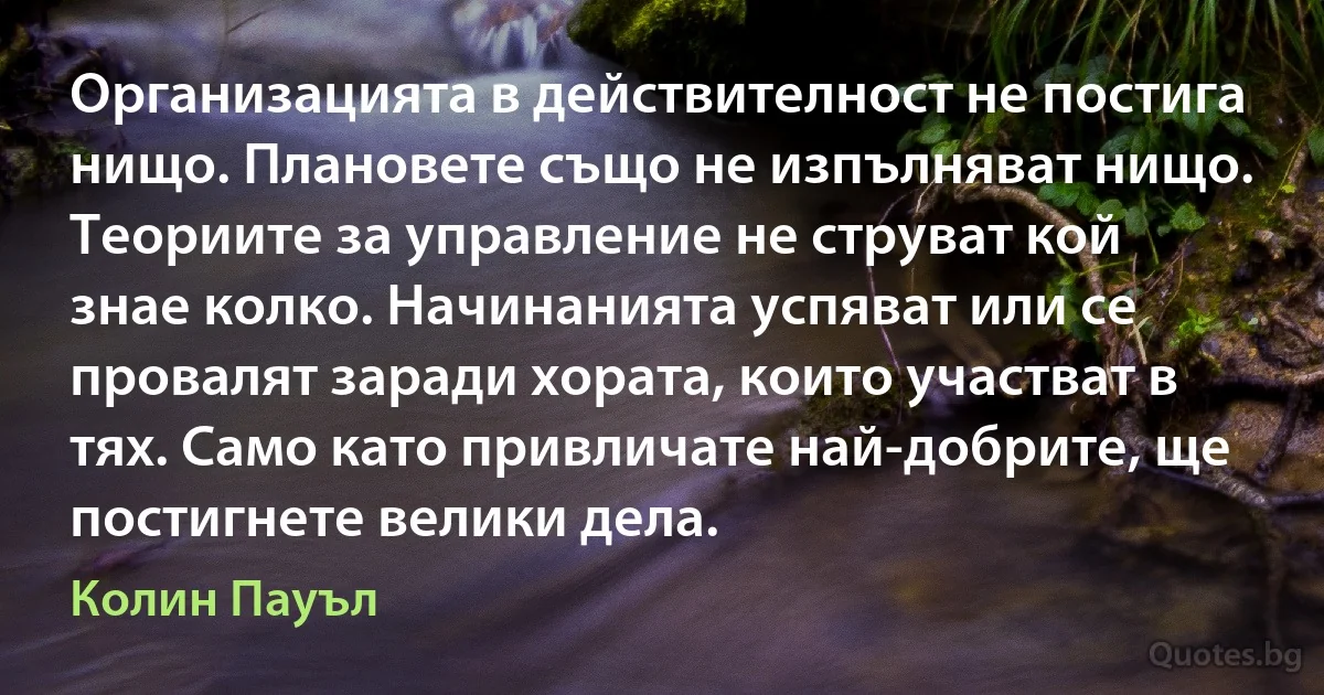 Организацията в действителност не постига нищо. Плановете също не изпълняват нищо. Теориите за управление не струват кой знае колко. Начинанията успяват или се провалят заради хората, които участват в тях. Само като привличате най-добрите, ще постигнете велики дела. (Колин Пауъл)